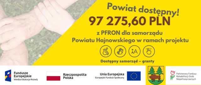 Na żółtym tle grafika złączonych rąk, napisy: Powiat dostępny! 97 275,60 PLN z PFRON dla samorządu Powiatu Hajnowskiego w ramach projektu Dostępny samorząd - granty. U dołu logotypy: Fundusze Europejskie Wiedza Edukacja Rozwój Rzeczpospolita Polska i biało- czerwona flaga, Unia Europejska Europejski Fundusz Społeczny z flagą Unii Europejskiej, herb powiatu hajnowskiego oraz logo PFRON (na białym tle kwiatek i napis: Państwowy Fundusz Rehabilitacji Osób Niepełnosprawnych)